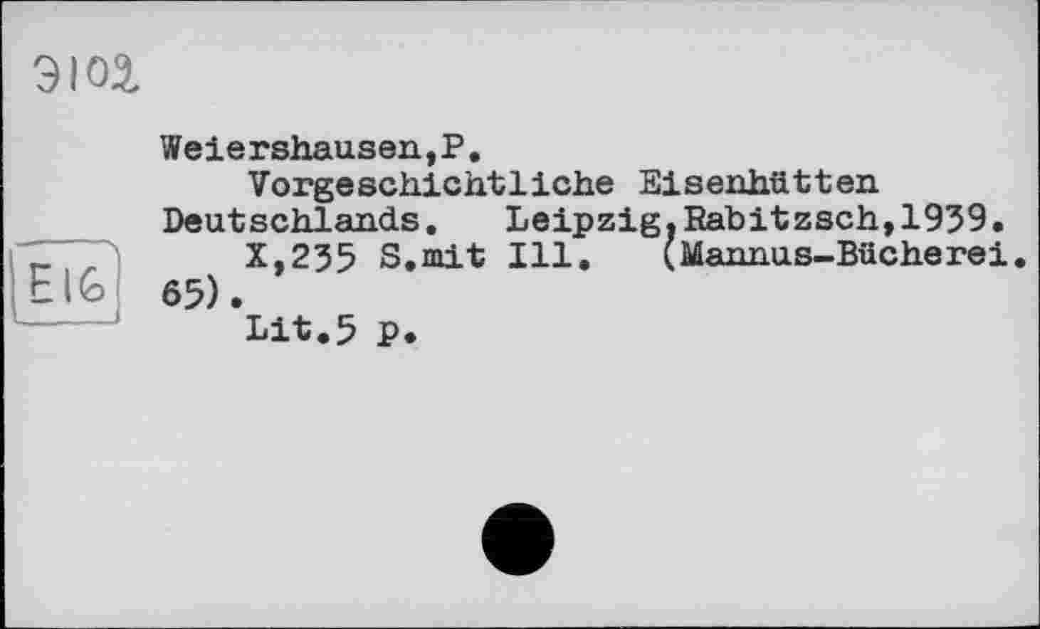 ﻿эюз.
Е IG
Weiershausen,?,
Vorgeschichtliche Eisenhütten Deutschlands.	Leipzig. Rabitzsch,1939.
X,235 S.mit Ill. (Mannus-Bücherei 65).
Lit.5 P.